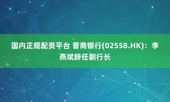 国内正规配资平台 晋商银行(02558.HK)：李燕斌辞任副行长