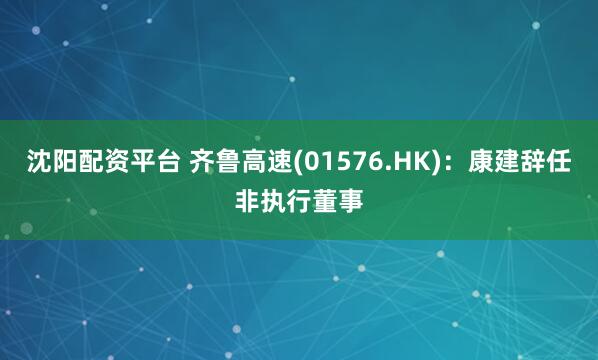 沈阳配资平台 齐鲁高速(01576.HK)：康建辞任非执行董事