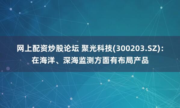 网上配资炒股论坛 聚光科技(300203.SZ)：在海洋、深海监测方面有布局产品