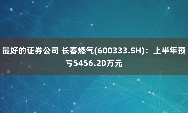 最好的证券公司 长春燃气(600333.SH)：上半年预亏5456.20万元