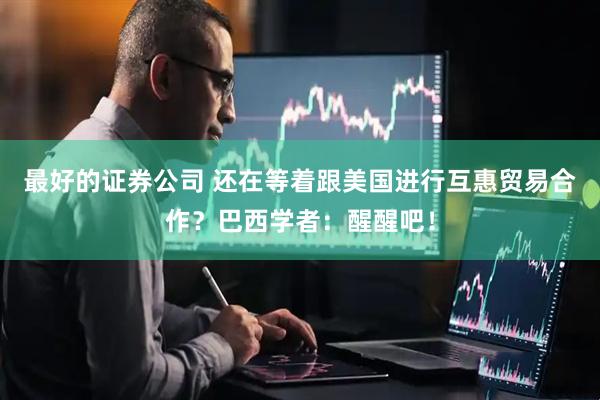 最好的证券公司 还在等着跟美国进行互惠贸易合作？巴西学者：醒醒吧！