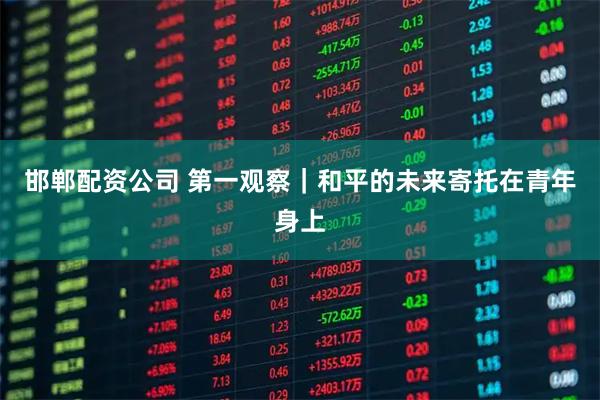 邯郸配资公司 第一观察｜和平的未来寄托在青年身上