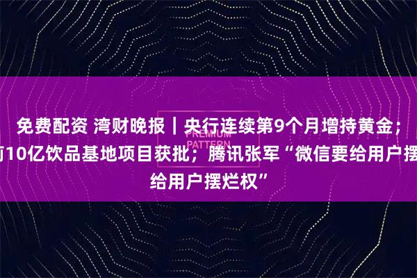 免费配资 湾财晚报｜央行连续第9个月增持黄金；宗馥莉10亿饮品基地项目获批；腾讯张军“微信要给用户摆烂权”