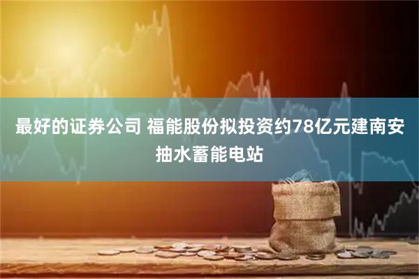 最好的证券公司 福能股份拟投资约78亿元建南安抽水蓄能电站