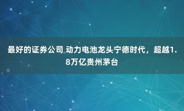 最好的证券公司 动力电池龙头宁德时代，超越1.8万亿贵州茅台
