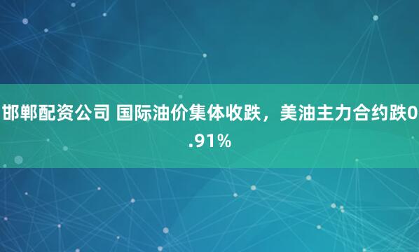 邯郸配资公司 国际油价集体收跌，美油主力合约跌0.91%