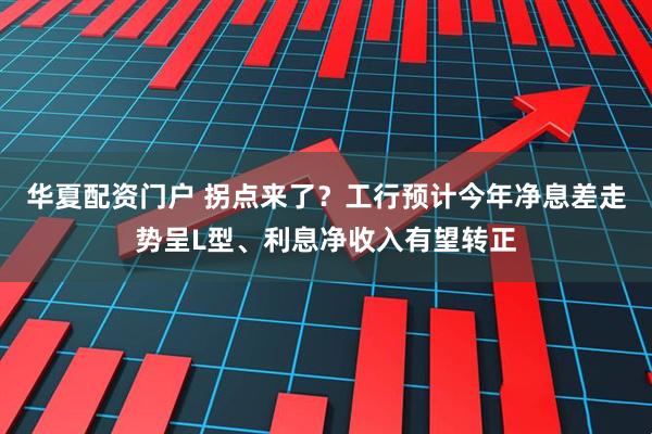 华夏配资门户 拐点来了？工行预计今年净息差走势呈L型、利息净收入有望转正