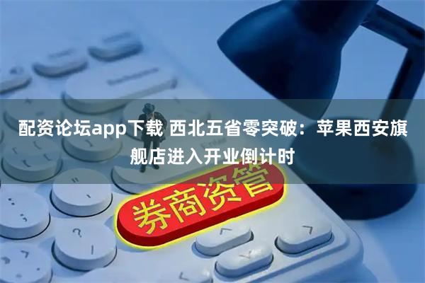 配资论坛app下载 西北五省零突破：苹果西安旗舰店进入开业倒计时