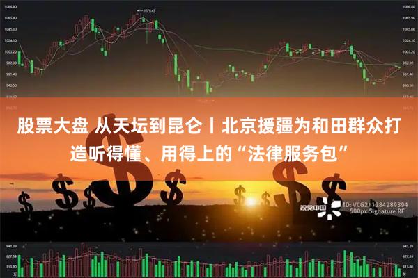 股票大盘 从天坛到昆仑丨北京援疆为和田群众打造听得懂、用得上的“法律服务包”