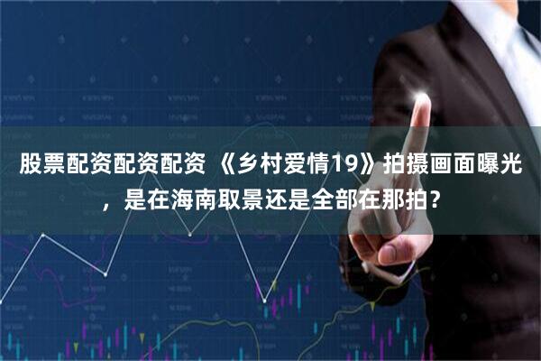 股票配资配资配资 《乡村爱情19》拍摄画面曝光，是在海南取景还是全部在那拍？