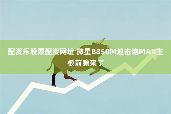 配资乐股票配资网址 微星B850M迫击炮MAX主板前瞻来了