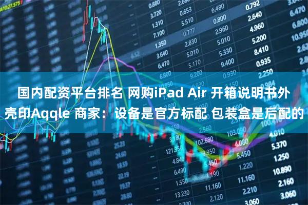 国内配资平台排名 网购iPad Air 开箱说明书外壳印Aqqle 商家：设备是官方标配 包装盒是后配的