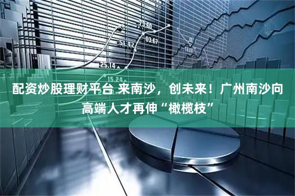 配资炒股理财平台 来南沙，创未来！广州南沙向高端人才再伸“橄榄枝”