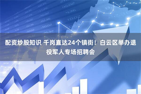 配资炒股知识 千岗直达24个镇街！白云区举办退役军人专场招聘会