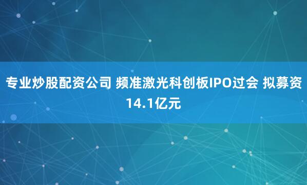 专业炒股配资公司 频准激光科创板IPO过会 拟募资14.1亿元