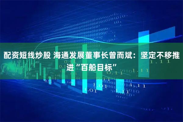 配资短线炒股 海通发展董事长曾而斌：坚定不移推进“百船目标”